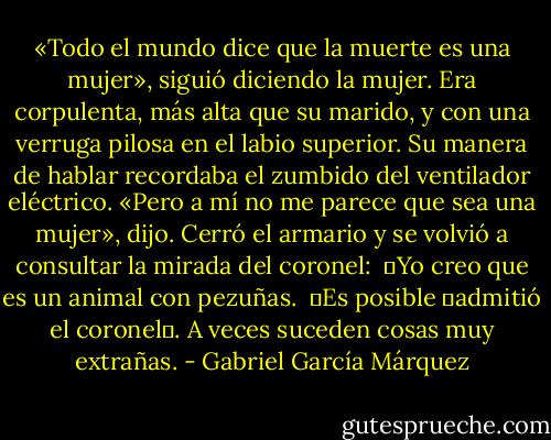 «Todo el mundo dice que la muerte es una mujer», siguió diciendo la mujer. Era corpulenta, más alta que su marido, y con una verruga pilosa en el labio superior. Su manera de hablar recordaba el zumbido del ventilador eléctrico. «Pero a mí no me parece que sea una mujer», dijo. Cerró el armario y se volvió a consultar la mirada del coronel:<br /><br />―Yo creo que es un animal con pezuñas.<br /><br />―Es posible ―admitió el coronel―. A veces suceden cosas muy extrañas. - Gabriel García Márquez
