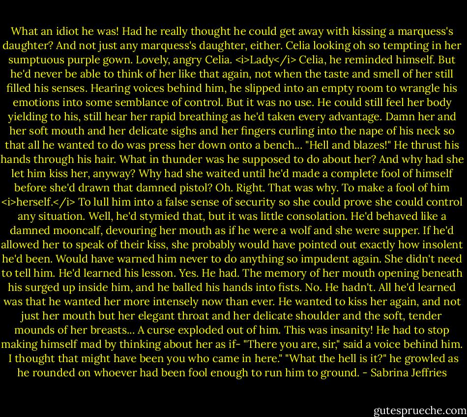 What an idiot he was! Had he really thought he could get away with kissing a marquess's daughter?<br />And not just any marquess's daughter, either. Celia looking oh so tempting in her sumptuous purple gown. Lovely, angry Celia.<br /><i>Lady</i> Celia, he reminded himself. But he'd never be able to think of her like that again, not when the taste and smell of her still filled his senses.<br />Hearing voices behind him, he slipped into an empty room to wrangle his emotions into some semblance of control. But it was no use. He could still feel her body yielding to his, still hear her rapid breathing as he'd taken every advantage.<br />Damn her and her soft mouth and her delicate sighs and her fingers curling into the nape of his neck so that all he wanted to do was press her down onto a bench...<br />"Hell and blazes!" He thrust his hands through his hair. What in thunder was he supposed to do about her?<br />And why had she let him kiss her, anyway? Why had she waited until he'd made a complete fool of himself before she'd drawn that damned pistol?<br />Oh. Right. That was why. To make a fool of him <i>herself.</i> To lull him into a false sense of security so she could prove she could control any situation.<br />Well, he'd stymied that, but it was little consolation. He'd behaved like a damned mooncalf, devouring her mouth as if he were a wolf and she were supper. If he'd allowed her to speak of their kiss, she probably would have pointed out exactly how insolent he'd been. Would have warned him never to do anything so impudent again.<br />She didn't need to tell him. He'd learned his lesson.<br />Yes. He had.<br />The memory of her mouth opening beneath his surged up inside him, and he balled his hands into fists.<br />No. He hadn't. All he'd learned was that he wanted her more intensely now than ever. He wanted to kiss her again, and not just her mouth but her elegant throat and her delicate shoulder and the soft, tender mounds of her breasts...<br />A curse exploded out of him. This was insanity! He had to stop making himself mad by thinking about her as if-<br />"There you are, sir," said a voice behind him. <br />I thought that might have been you who came in here."<br />"What the hell is it?" he growled as he rounded on whoever had been fool enough to run him to ground. - Sabrina Jeffries