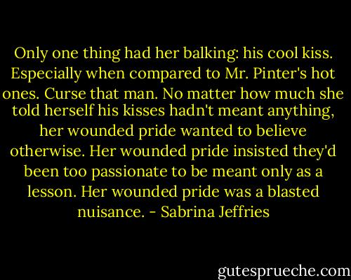 Only one thing had her balking: his cool kiss. Especially when compared to Mr. Pinter's hot ones.<br />Curse that man. No matter how much she told herself his kisses hadn't meant anything, her wounded pride wanted to believe otherwise. Her wounded pride insisted they'd been too passionate to be meant only as a lesson.<br />Her wounded pride was a blasted nuisance. - Sabrina Jeffries