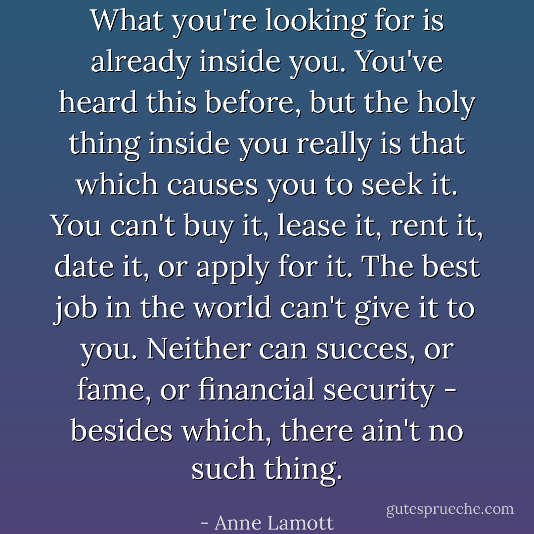 What you're looking for is already inside you. You've heard this before, but the holy thing inside you really is that which causes you to seek it. You can't buy it, lease it, rent it, date it, or apply for it. The best job in the world can't give it to you. Neither can succes, or fame, or financial security - besides which, there ain't no such thing. - Anne Lamott