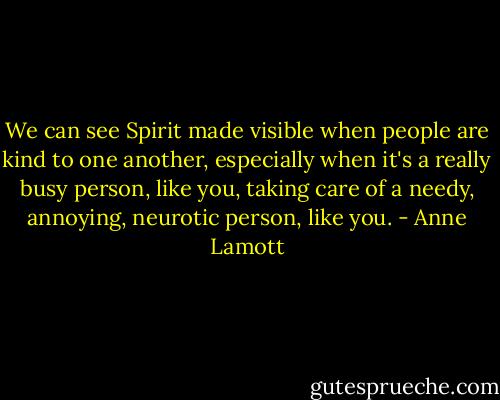 We can see Spirit made visible when people are kind to one another, especially when it's a really busy person, like you, taking care of a needy, annoying, neurotic person, like you. - Anne Lamott