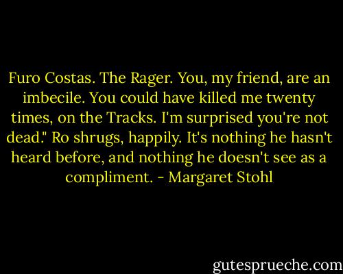Furo Costas. The Rager. You, my friend, are an imbecile. You could have killed me twenty times, on the Tracks. I'm surprised you're not dead."<br />Ro shrugs, happily. It's nothing he hasn't heard before, and nothing he doesn't see as a compliment. - Margaret Stohl