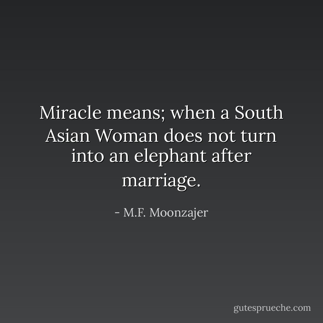 Miracle means; when a South Asian Woman does not turn into an elephant after marriage. - M.F. Moonzajer