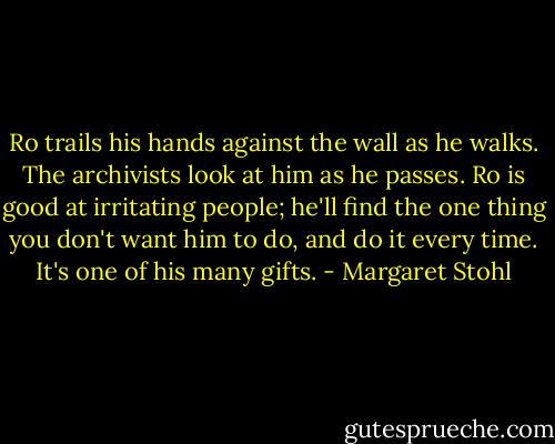 Ro trails his hands against the wall as he walks. The archivists look at him as he passes. Ro is good at irritating people; he'll find the one thing you don't want him to do, and do it every time. It's one of his many gifts. - Margaret Stohl