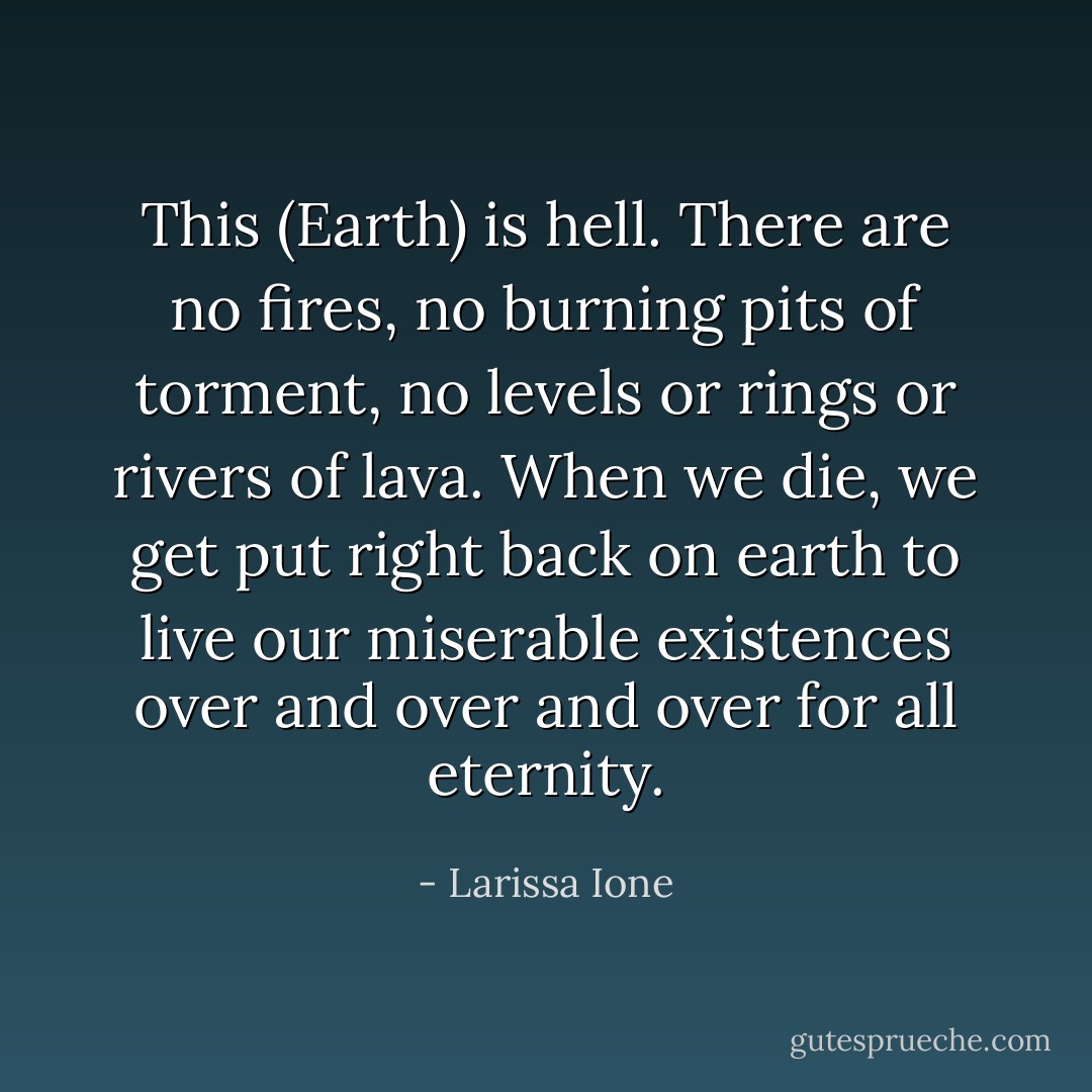 This (Earth) is hell.<br />There are no fires, no burning pits of torment, no levels or rings or rivers of lava. When we die, we get put right back on earth to live our miserable existences over and over and over for all eternity. - Larissa Ione