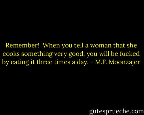 Remember! <br />When you tell a woman that she cooks something very good; you will be fucked by eating it three times a day. - M.F. Moonzajer