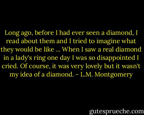 Long ago, before I had ever seen a diamond, I read about them and I tried to imagine what they would be like ... When I saw a real diamond in a lady's ring one day I was so disappointed I cried. Of course, it was very lovely but it wasn't my idea of a diamond. - L.M. Montgomery