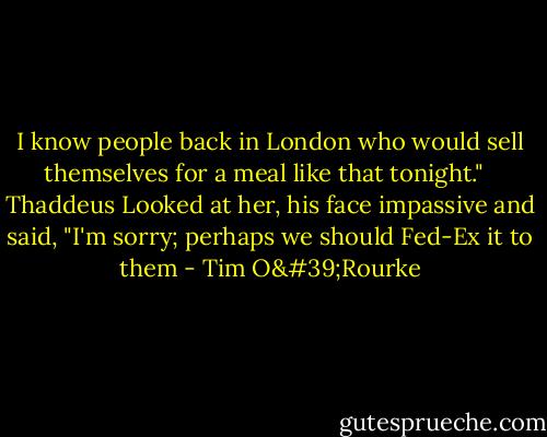 I know people back in London who would sell themselves for a meal like that tonight." <br /> Thaddeus Looked at her, his face impassive and said, "I'm sorry; perhaps we should Fed-Ex it to them - Tim O'Rourke