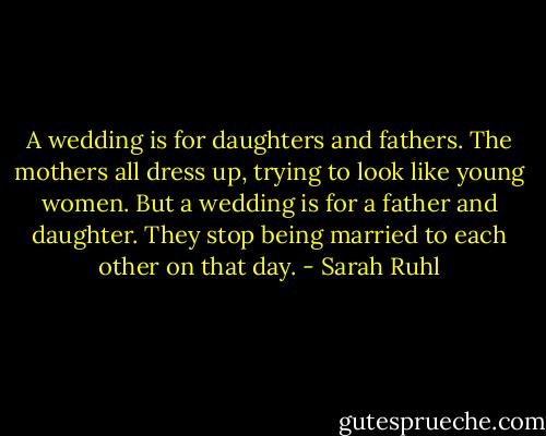 A wedding is for daughters and fathers. The mothers all dress up, trying to look like young women. But a wedding is for a father and daughter. They stop being married to each other on that day. - Sarah Ruhl