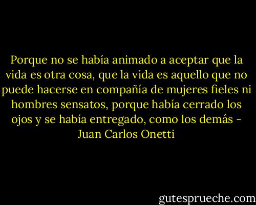 Porque no se había animado a aceptar que la vida es otra cosa, que la vida es aquello que no puede hacerse en compañía de mujeres fieles ni hombres sensatos, porque había cerrado los ojos y se había entregado, como los demás - Juan Carlos Onetti
