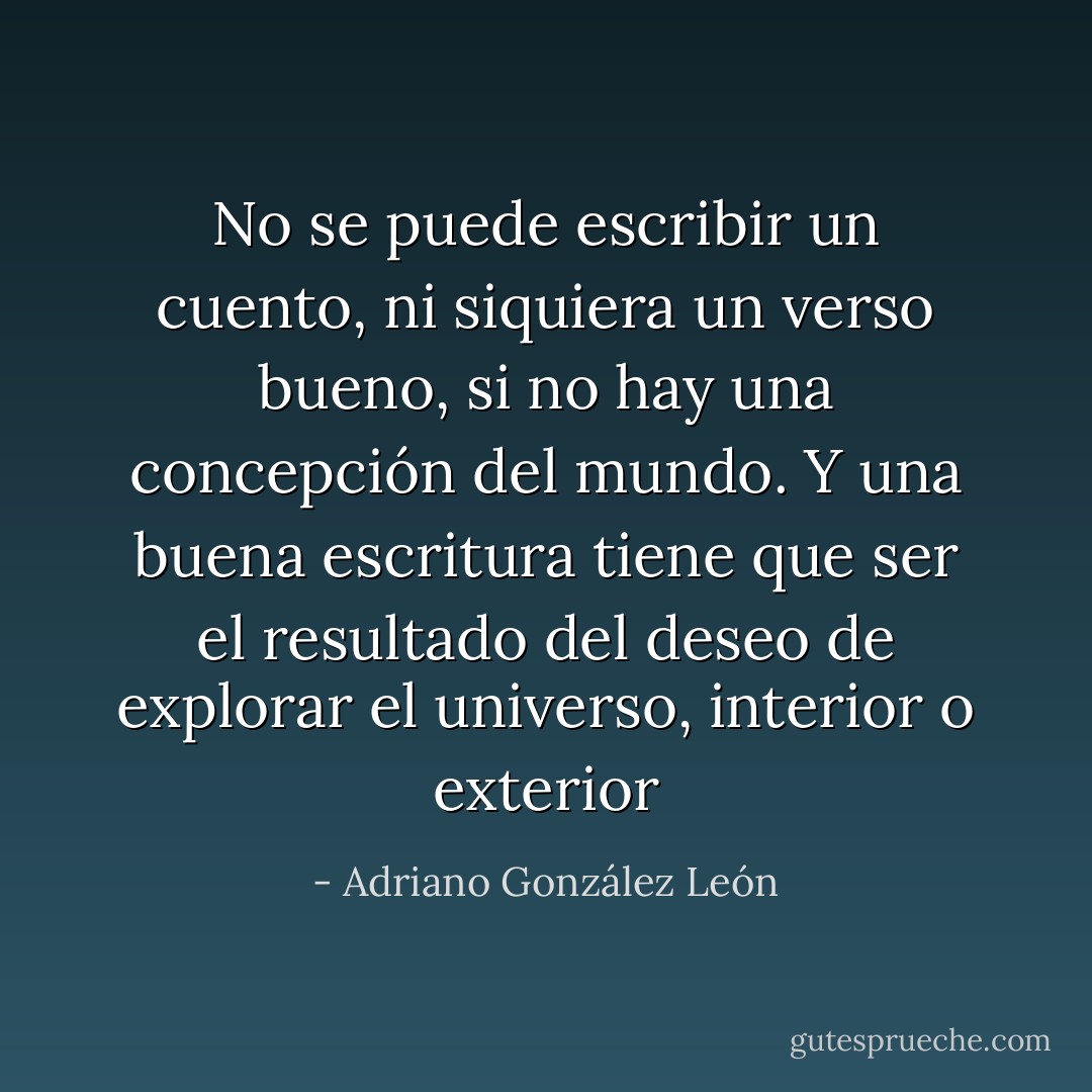 No se puede escribir un cuento, ni siquiera un verso bueno, si no hay una concepción del mundo. Y una buena escritura tiene que ser el resultado del deseo de explorar el universo, interior o exterior - Adriano González León