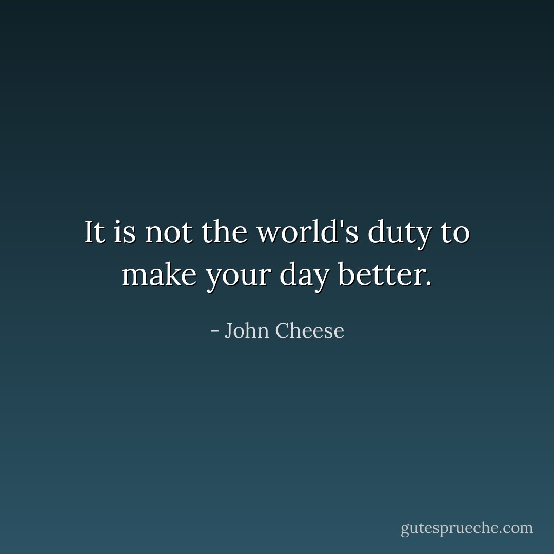 It is not the world's duty to make your day better. - John Cheese