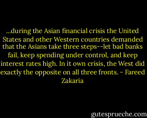 ...during the Asian financial crisis the United States and other Western countries demanded that the Asians take three steps--let bad banks fail, keep spending under control, and keep interest rates high. In it own crisis, the West did exactly the opposite on all three fronts. - Fareed Zakaria