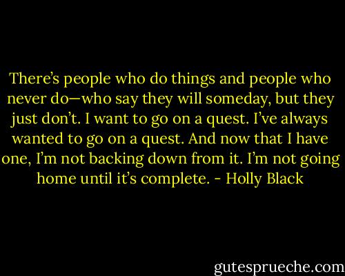There’s people who do things and people who never do—who say they will someday, but they just don’t. I want to go on a quest. I’ve always wanted to go on a quest. And now that I have one, I’m not backing down from it. I’m not going home until it’s complete. - Holly Black