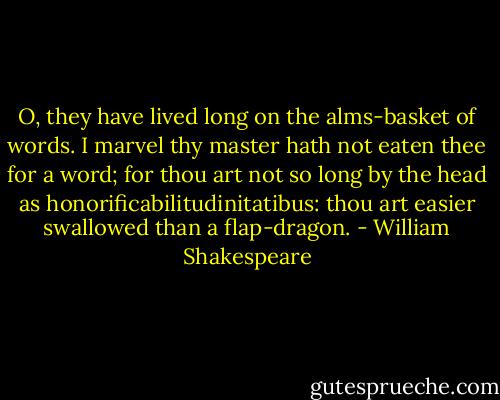 O, they have lived long on the alms-basket of words. I marvel thy master hath not eaten thee for a word; for thou art not so long by the head as honorificabilitudinitatibus: thou art easier swallowed than a flap-dragon. - William Shakespeare