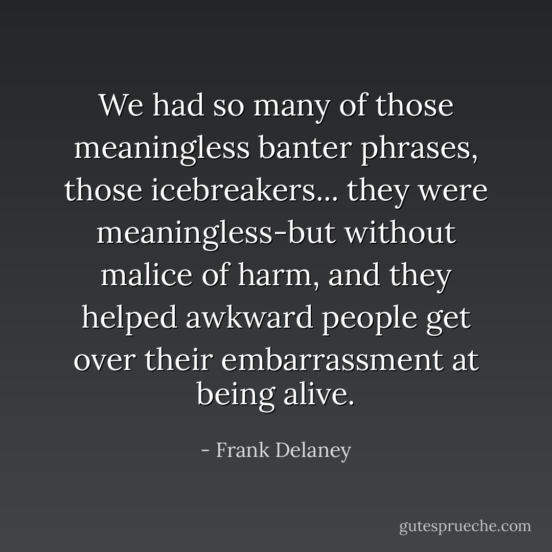 We had so many of those meaningless banter phrases, those icebreakers... they were meaningless-but without malice of harm, and they helped awkward people get over their embarrassment at being alive. - Frank Delaney
