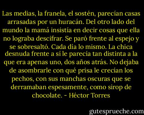 Las medias, la franela, el sostén, parecían casas arrasadas por un huracán. Del otro lado del mundo la mamá insistía en decir cosas que ella no lograba descifrar. Se paró frente al espejo y se sobresaltó. Cada día lo mismo. La chica desnuda frente a sí le parecía tan distinta a la que era apenas uno, dos años atrás. No dejaba de asombrarle con qué prisa le crecían los pechos, con sus manchas oscuras que se derramaban espesamente, como sirop de chocolate. - Héctor Torres