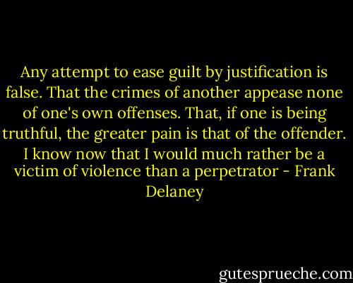 Any attempt to ease guilt by justification is false. That the crimes of another appease none of one's own offenses. That, if one is being truthful, the greater pain is that of the offender. I know now that I would much rather be a victim of violence than a perpetrator - Frank Delaney