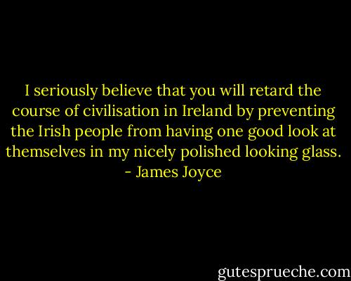 I seriously believe that you will retard the course of civilisation in Ireland by preventing the Irish people from having one good look at themselves in my nicely polished looking glass. - James Joyce
