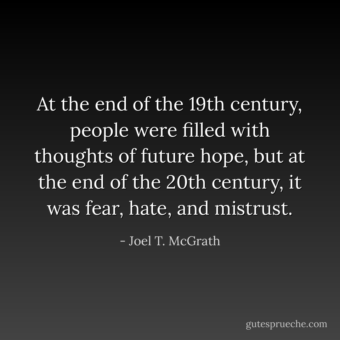 At the end of the 19th century, people were filled with thoughts of future hope, but at the end of the 20th century, it was fear, hate, and mistrust. - Joel T. McGrath