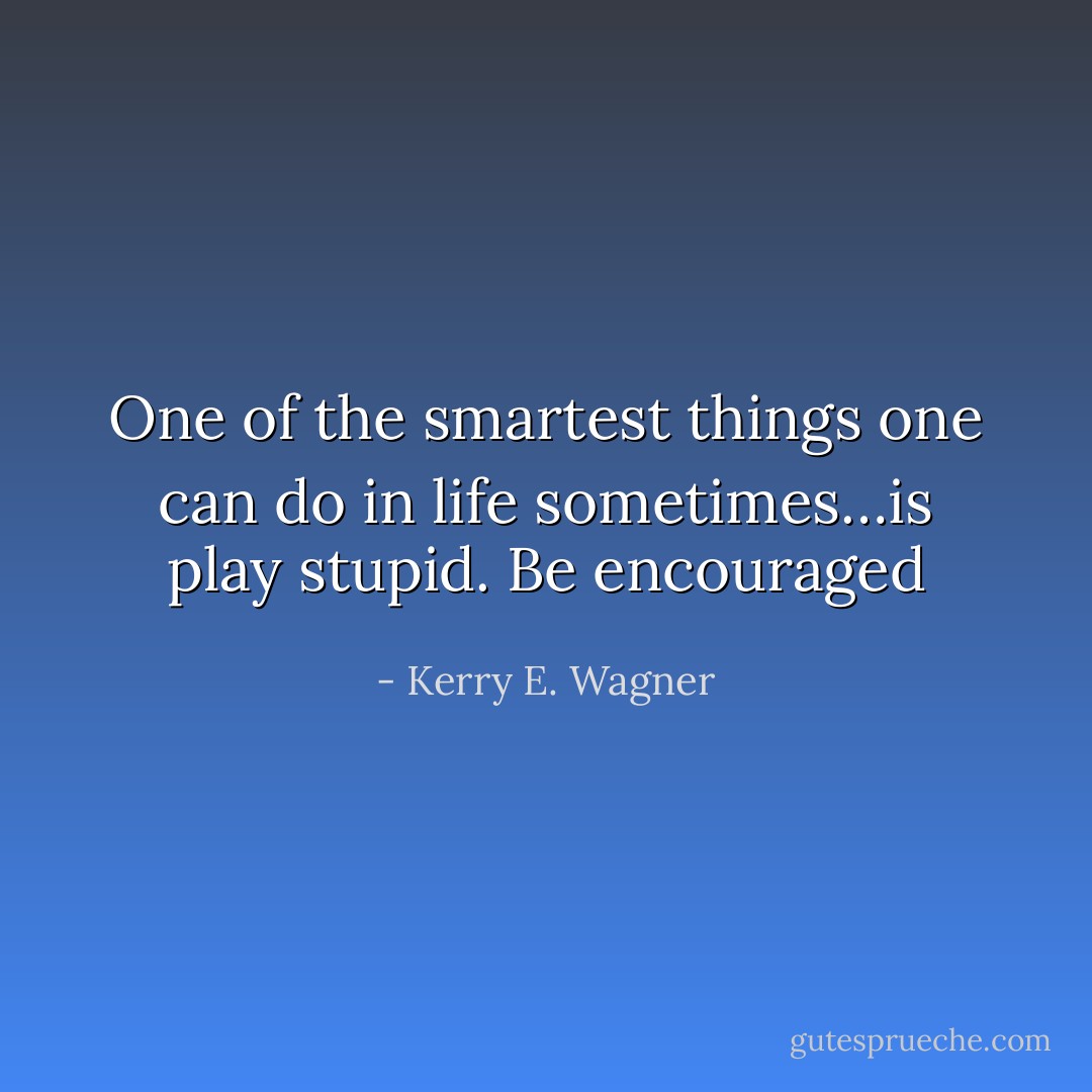 One of the smartest things one can do in life sometimes…is play stupid. Be encouraged - Kerry E. Wagner