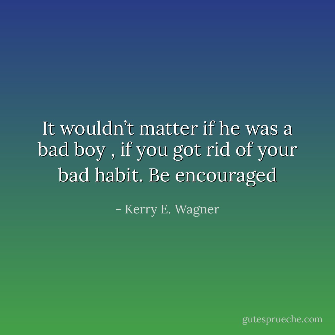 It wouldn’t matter if he was a bad boy , if you got rid of your bad habit. Be encouraged - Kerry E. Wagner