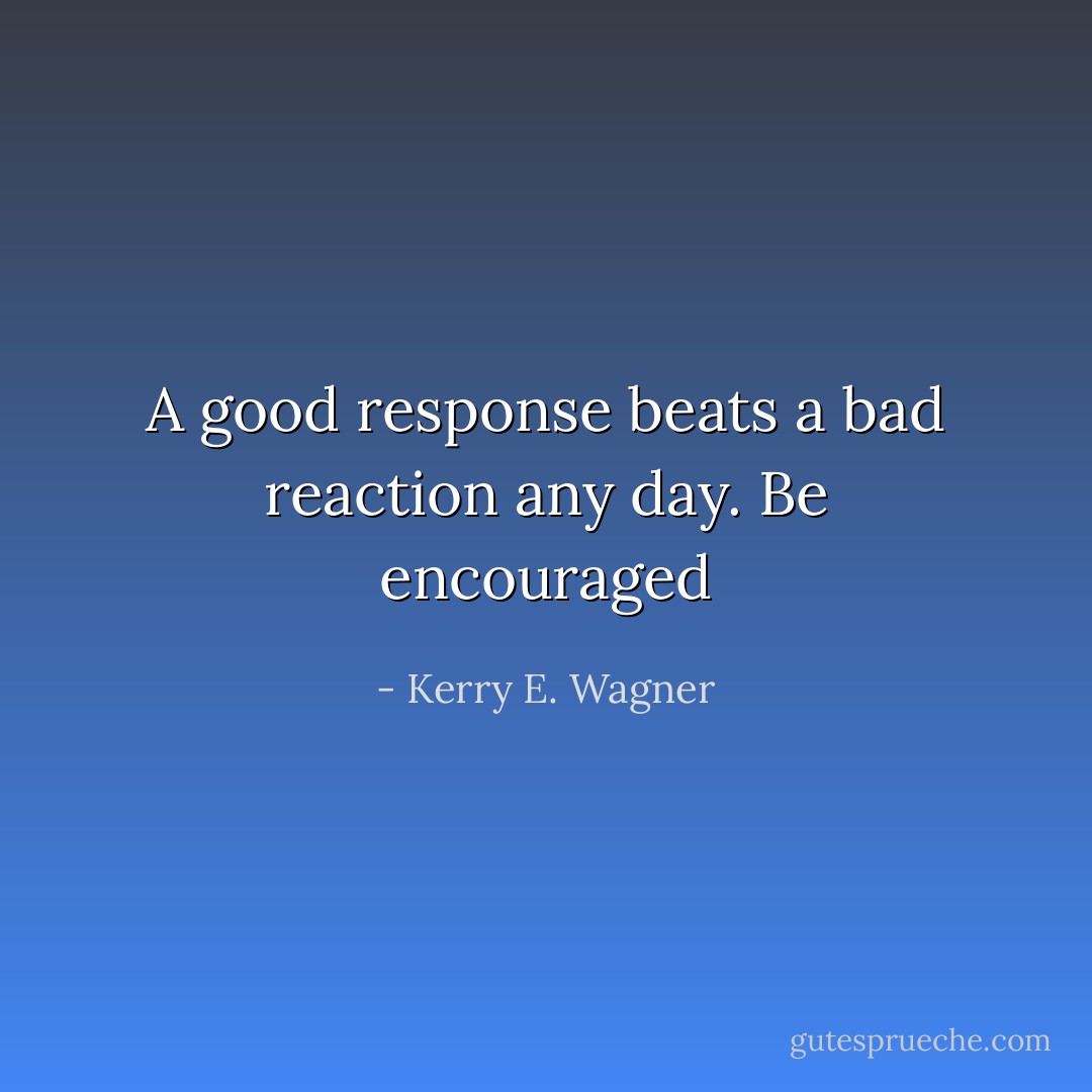 A good response beats a bad reaction any day. Be encouraged - Kerry E. Wagner