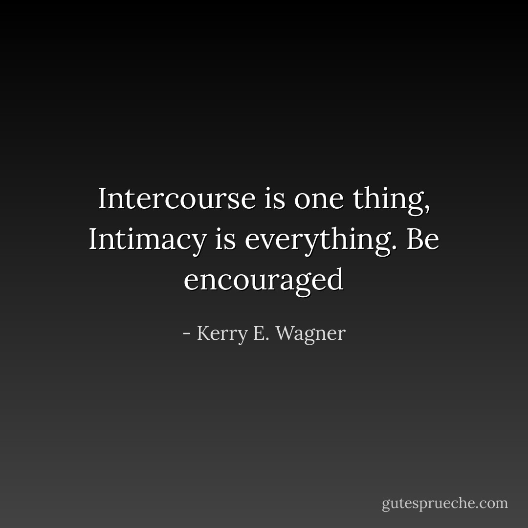 Intercourse is one thing, Intimacy is everything. Be encouraged - Kerry E. Wagner