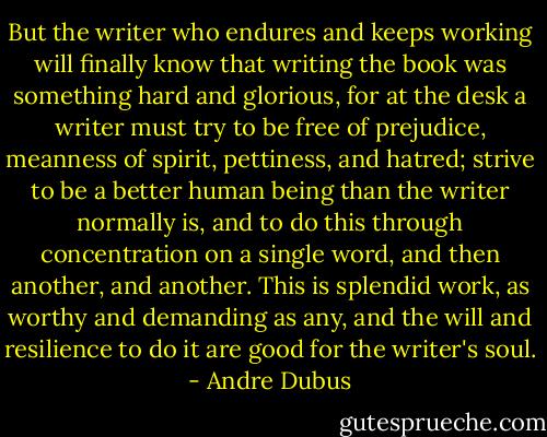 But the writer who endures and keeps working will finally know that writing the book was something hard and glorious, for at the desk a writer must try to be free of prejudice, meanness of spirit, pettiness, and hatred; strive to be a better human being than the writer normally is, and to do this through concentration on a single word, and then another, and another. This is splendid work, as worthy and demanding as any, and the will and resilience to do it are good for the writer's soul. - Andre Dubus