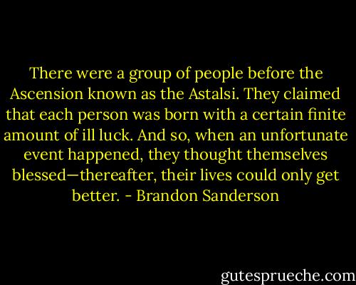 There were a group of people before the Ascension known as the Astalsi. They claimed that each person was born with a certain finite amount of ill luck. And so, when an unfortunate event happened, they thought themselves blessed—thereafter, their lives could only get better. - Brandon Sanderson