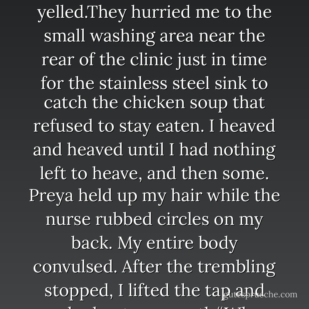 Sink,” I mumbled.“What?” the nurse asked.“I think she said ‘drink,’” Preya said.“Sink!” I yelled.They hurried me to the small washing area near the rear of the clinic just in time for the stainless steel sink to catch the chicken soup that refused to stay eaten. I heaved and heaved until I had nothing<br />left to heave, and then some. Preya held up my hair while the nurse rubbed circles on my back. My entire body convulsed. After the trembling stopped, I lifted the tap and washed out my mouth.“When did I eat carrots? - Kate Evangelista