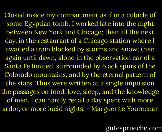 Closed inside my compartment as if in a cubicle of some Egyptian tomb, I worked late into the night between New York and Chicago; then all the next day, in the restaurant of a Chicago station where I awaited a train blocked by storms and snow; then again until dawn, alone in the observation car of a Santa Fe limited, surrounded by black spurs of the Colorado mountains, and by the eternal pattern of the stars. Thus were written at a single impulsion the passages on food, love, sleep, and the knowledge of men. I can hardly recall a day spent with more ardor, or more lucid nights. - Marguerite Yourcenar
