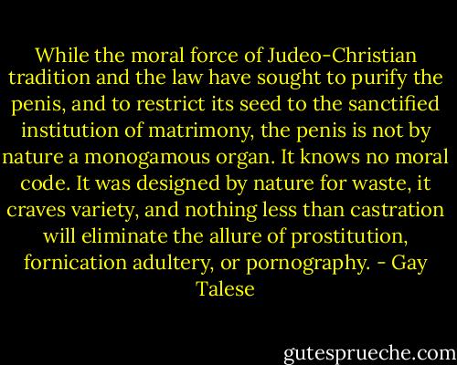 While the moral force of Judeo-Christian tradition and the law have sought to purify the penis, and to restrict its seed to the sanctified institution of matrimony, the penis is not by nature a monogamous organ. It knows no moral code. It was designed by nature for waste, it craves variety, and nothing less than castration will eliminate the allure of prostitution, fornication adultery, or pornography. - Gay Talese