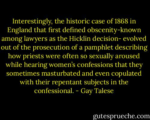 Interestingly, the historic case of 1868 in England that first defined obscenity-known among lawyers as the Hicklin decision- evolved out of the prosecution of a pamphlet describing how priests were often so sexually aroused while hearing women’s confessions that they sometimes masturbated and even copulated with their repentant subjects in the confessional. - Gay Talese