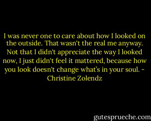 I was never one to care about how I looked on the outside. That wasn't the real me anyway. Not that I didn't appreciate the way I looked now, I just didn't feel it mattered, because how you look doesn't change what’s in your soul. - Christine Zolendz
