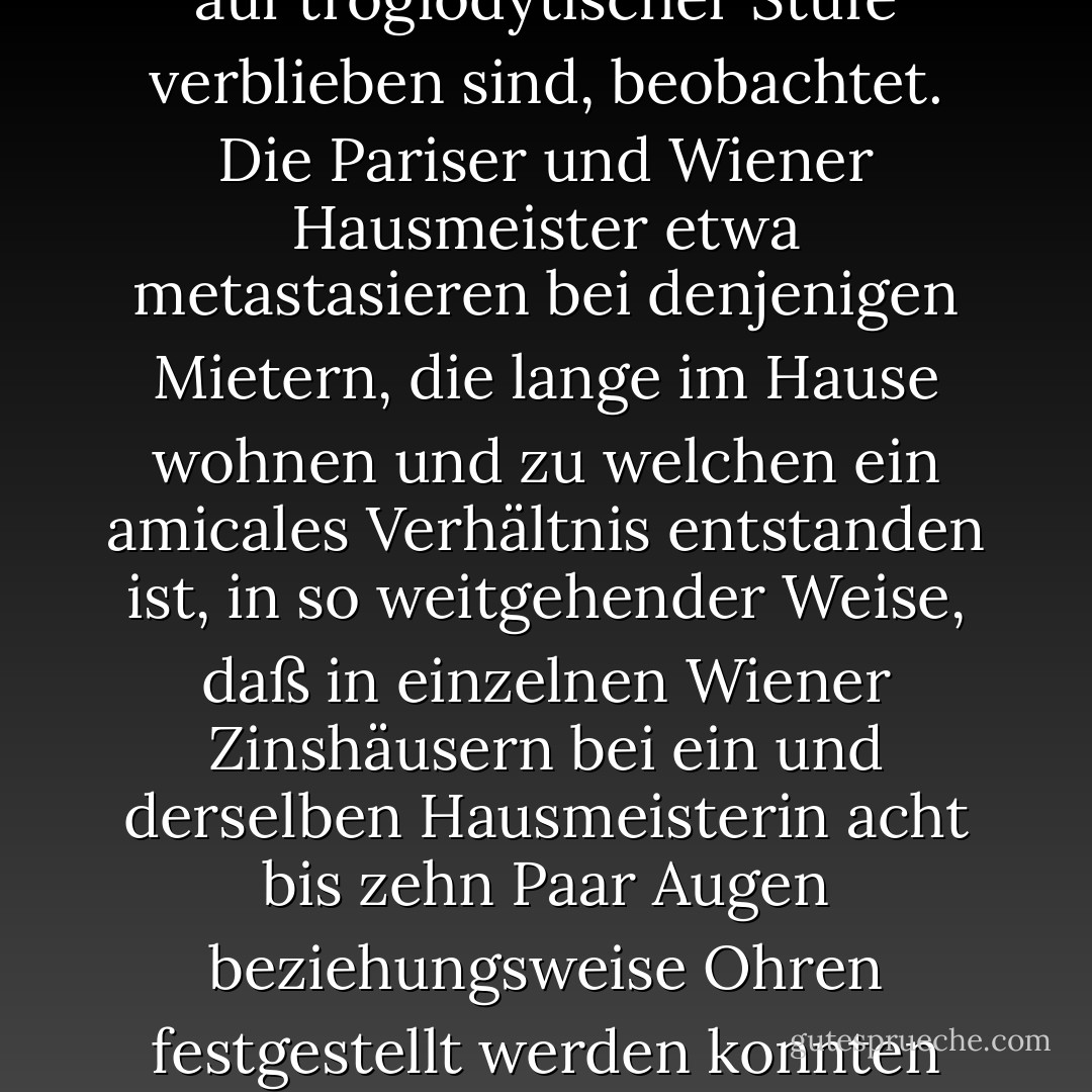 Viele Arten von Lebewesen niederster Stufe vermehren sich durch einfache Spaltung. Eine metastatisch-atavistische Form derselben wird auch bei Warmblütern und sogar bei einzelnen Menschenrassen, die auf troglodytischer Stufe verblieben sind, beobachtet. Die Pariser und Wiener Hausmeister etwa metastasieren bei denjenigen Mietern, die lange im Hause wohnen und zu welchen ein amicales Verhältnis entstanden ist, in so weitgehender Weise, daß in einzelnen Wiener Zinshäusern bei ein und derselben Hausmeisterin acht bis zehn Paar Augen beziehungsweise Ohren festgestellt werden konnten (multiplicatio conciergica). Die Zahl der weiblichen Individuen, welche conciergische Metastasen zeigten, überwog dabei die der männlichen bei weitem. - Heimito von Doderer