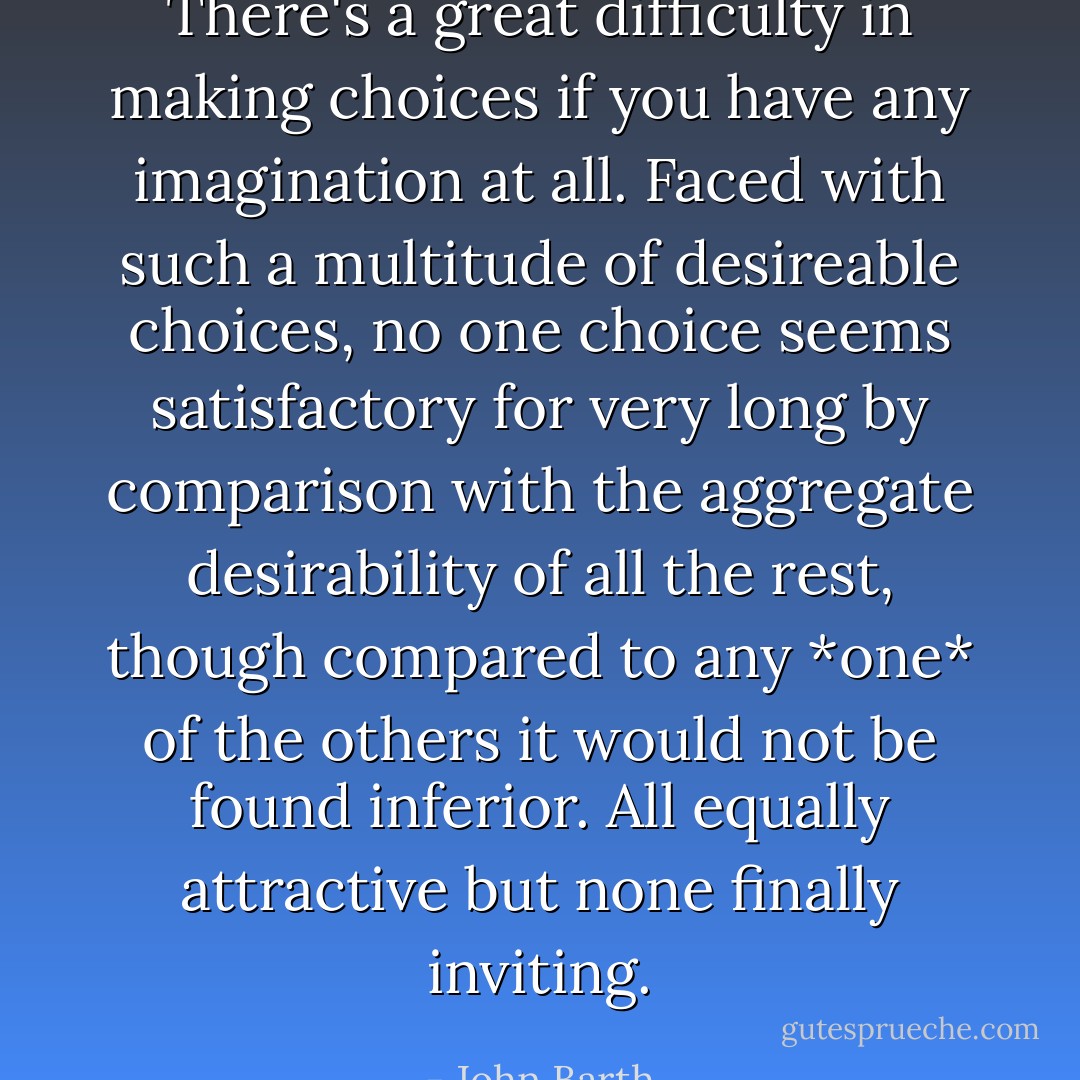 There's a great difficulty in making<br />choices if you have any imagination at all. Faced with such a multitude of desireable choices, no one choice<br />seems satisfactory for very long by comparison with the aggregate desirability of all the rest, though compared to any *one* of the others it would not be found inferior. All equally attractive but none finally inviting. - John Barth