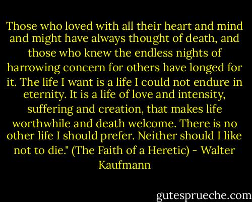 Those who loved with all their heart and mind and might have always thought of death, and those who knew the endless nights of harrowing concern for others have longed for it. The life I want is a life I could not endure in eternity. It is a life of love and intensity, suffering and creation, that makes life worthwhile and death welcome. There is no other life I should prefer. Neither should I like not to die." (The Faith of a Heretic) - Walter Kaufmann