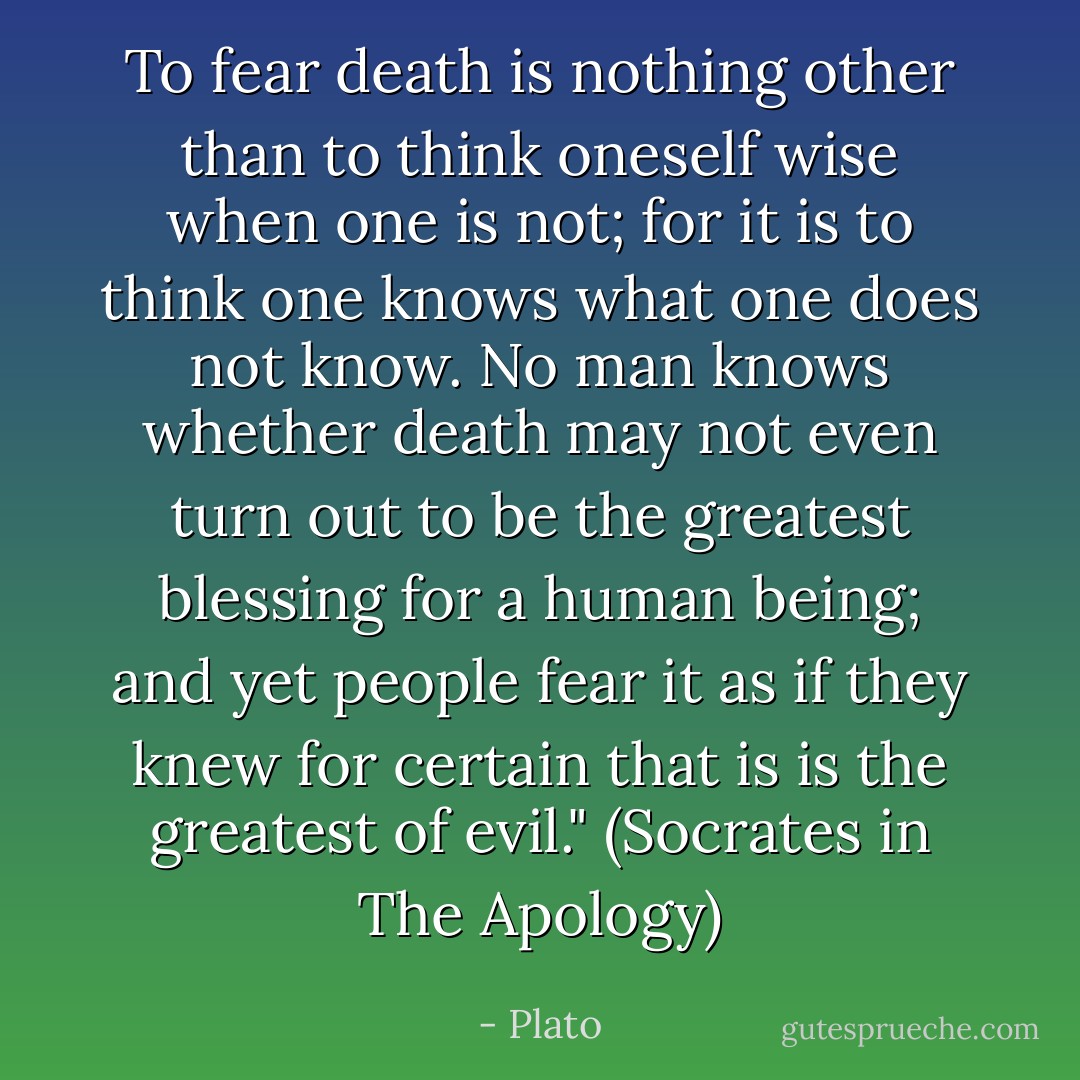 To fear death is nothing other than to think oneself wise when one is not; for it is to think one knows what one does not know. No man knows whether death may not even turn out to be the greatest blessing for a human being; and yet people fear it as if they knew for certain that is is the greatest of evil." (Socrates in The Apology) - Plato