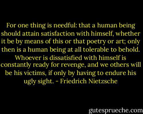 For one thing is needful: that a human being should attain satisfaction with himself, whether it be by means of this or that poetry or art; only then is a human being at all tolerable to behold. Whoever is dissatisfied with himself is constantly ready for revenge, and we others will be his victims, if only by having to endure his ugly sight. - Friedrich Nietzsche