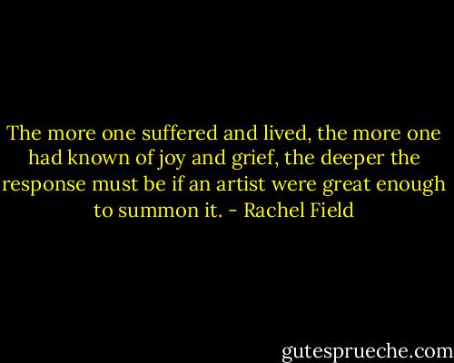 The more one suffered and lived, the more one had known of joy and grief, the deeper the response must be if an artist were great enough to summon it. - Rachel Field