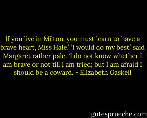 If you live in Milton, you must learn to have a brave heart, Miss Hale.’<br />‘I would do my best,’ said Margaret rather pale. ‘I do not know<br />whether I am brave or not till I am tried; but I am afraid I<br />should be a coward. - Elizabeth Gaskell