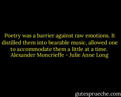Poetry was a barrier against raw<br />emotions. It distilled them into bearable<br />music, allowed one to accommodate them<br />a little at a time.<br /><br />Alexander Moncrieffe - Julie Anne Long