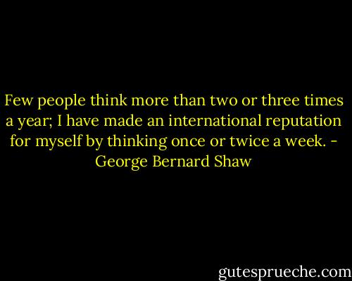 Few people think more than two or three times a year; I have made an international reputation for myself by thinking once or twice a week. - George Bernard Shaw