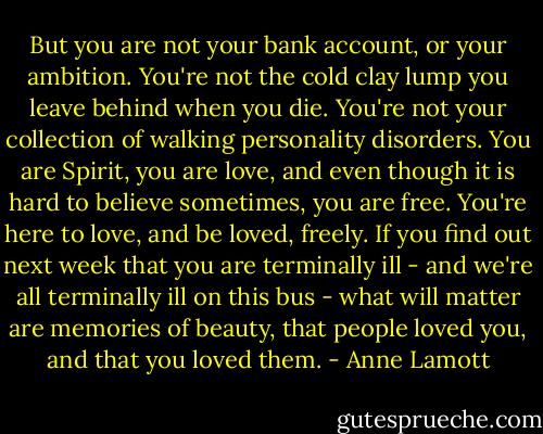 But you are not your bank account, or your ambition. You're not the cold clay lump you leave behind when you die. You're not your collection of walking personality disorders. You are Spirit, you are love, and even though it is hard to believe sometimes, you are free. You're here to love, and be loved, freely. If you find out next week that you are terminally ill - and we're all terminally ill on this bus - what will matter are memories of beauty, that people loved you, and that you loved them. - Anne Lamott