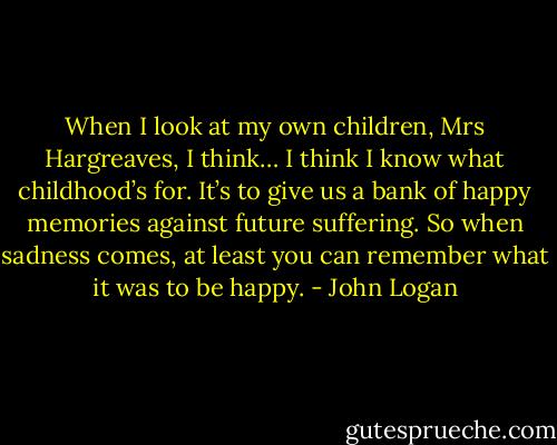 When I look at my own children, Mrs Hargreaves, I think… I think I know what childhood’s for. It’s to give us a bank of happy memories against future suffering. So when sadness comes, at least you can remember what it was to be happy. - John Logan