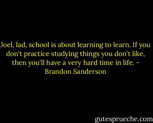 Joel, lad, school is about learning to learn. If you don't practice studying things you don't like, then you'll have a very hard time in life. - Brandon Sanderson