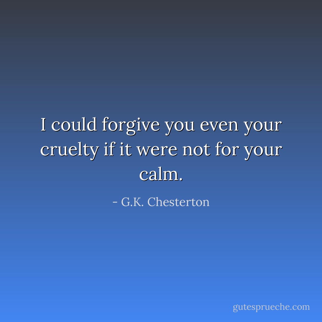 I could forgive you even your cruelty if it were not for your calm. - G.K. Chesterton
