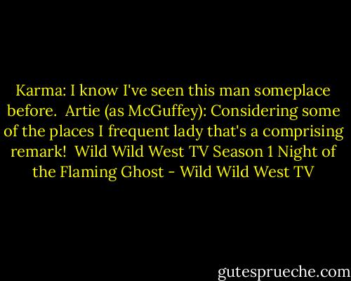 Karma: I know I've seen this man someplace before.<br /><br />Artie (as McGuffey): Considering some of the places I frequent lady that's a comprising remark!<br /><br />Wild Wild West TV Season 1<br />Night of the Flaming Ghost - Wild Wild West TV