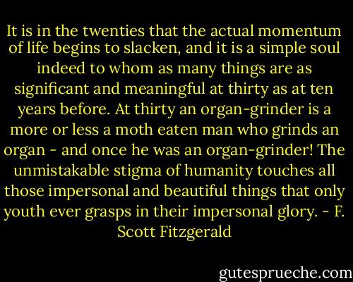 It is in the twenties that the actual momentum of life begins to slacken, and it is a simple soul indeed to whom as many things are as significant and meaningful at thirty as at ten years before. At thirty an organ-grinder is a more or less a moth eaten man who grinds an organ - and once he was an organ-grinder! The unmistakable stigma of humanity touches all those impersonal and beautiful things that only youth ever grasps in their impersonal glory. - F. Scott Fitzgerald